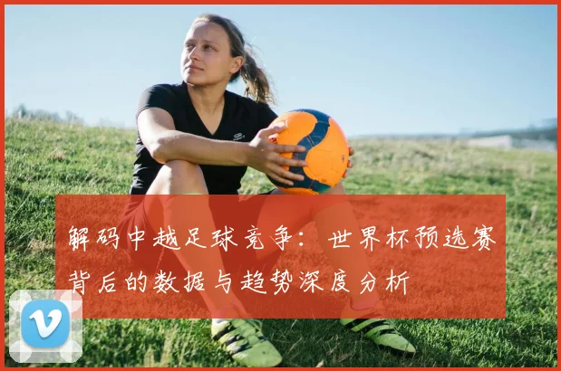 解码中越足球竞争：世界杯预选赛背后的数据与趋势深度分析