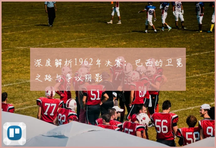 深度解析1962年决赛：巴西的卫冕之路与争议阴影