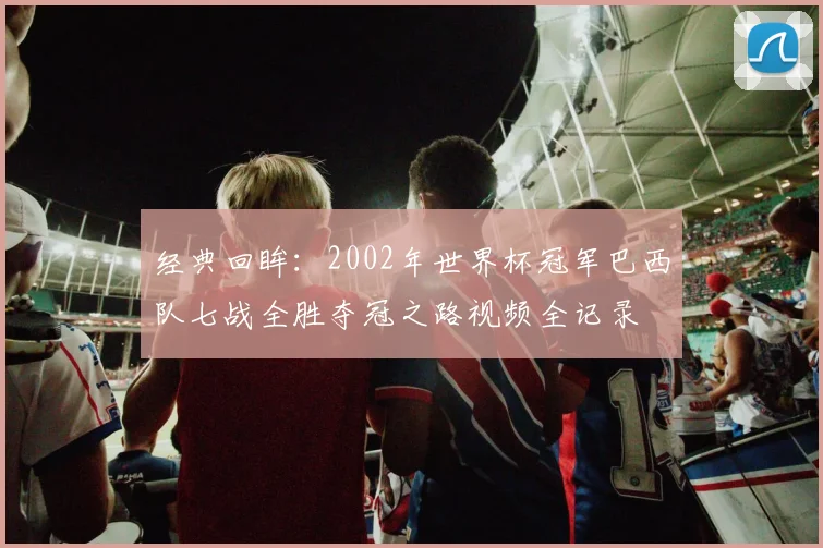 经典回眸：2002年世界杯冠军巴西队七战全胜夺冠之路视频全记录