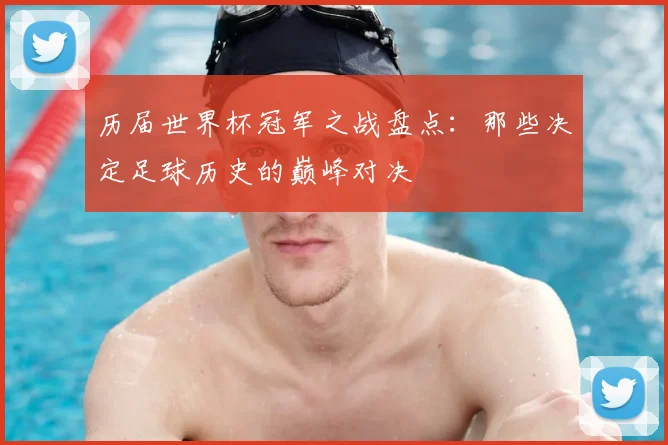 历届世界杯冠军之战盘点：那些决定足球历史的巅峰对决