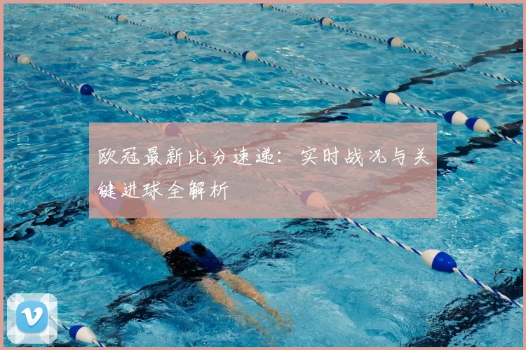 欧冠最新比分速递：实时战况与关键进球全解析