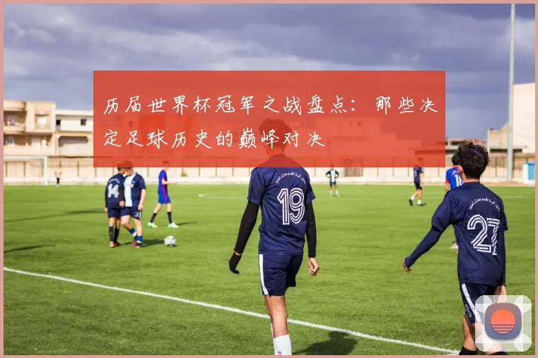 历届世界杯冠军之战盘点：那些决定足球历史的巅峰对决