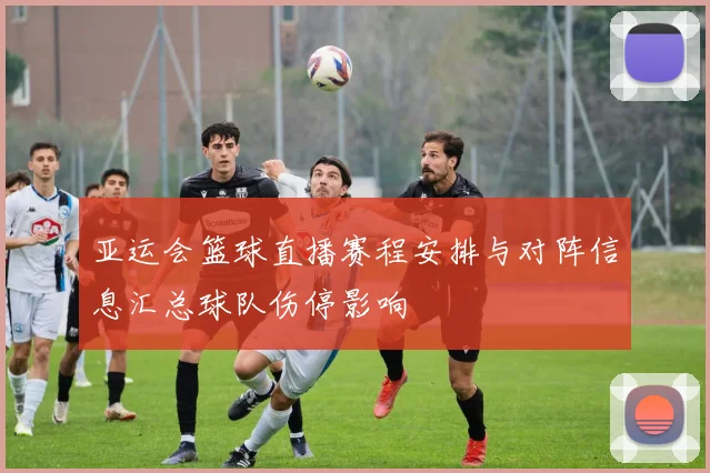 亚运会篮球直播赛程安排与对阵信息汇总球队伤停影响