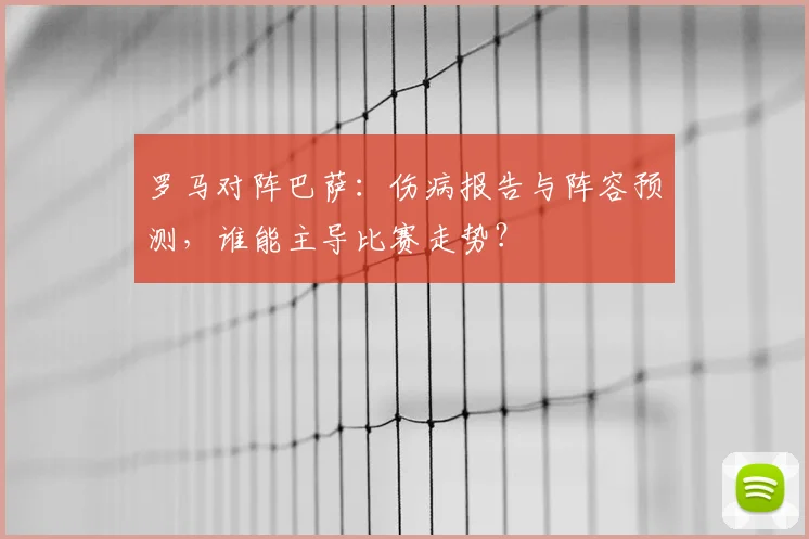 罗马对阵巴萨：伤病报告与阵容预测，谁能主导比赛走势？