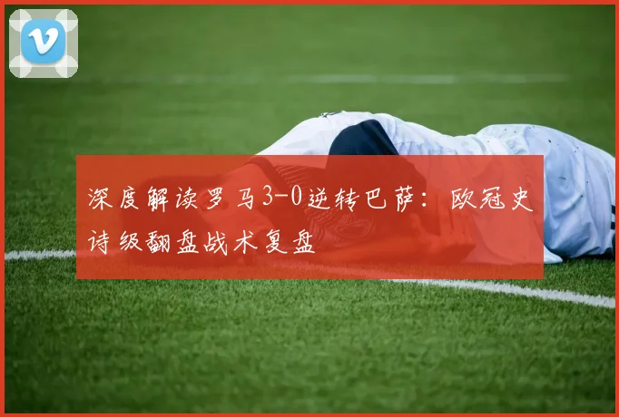 深度解读罗马3-0逆转巴萨：欧冠史诗级翻盘战术复盘