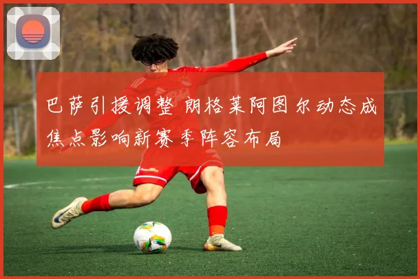 巴萨引援调整 朗格莱阿图尔动态成焦点影响新赛季阵容布局