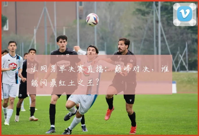 法网男单决赛直播：巅峰对决，谁能问鼎红土之王？