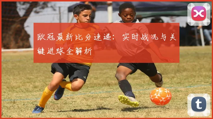 欧冠最新比分速递：实时战况与关键进球全解析