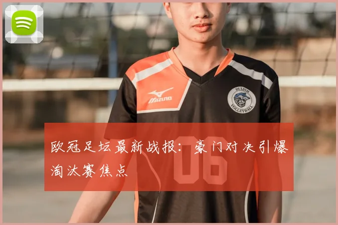 欧冠足坛最新战报：豪门对决引爆淘汰赛焦点
