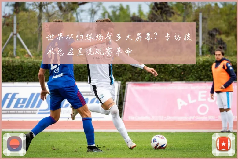 世界杯的球场有多大屏幕?专访技术总监呈现观赛革命