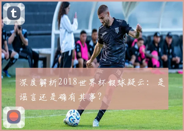 深度解析2018世界杯假球疑云：是谣言还是确有其事？