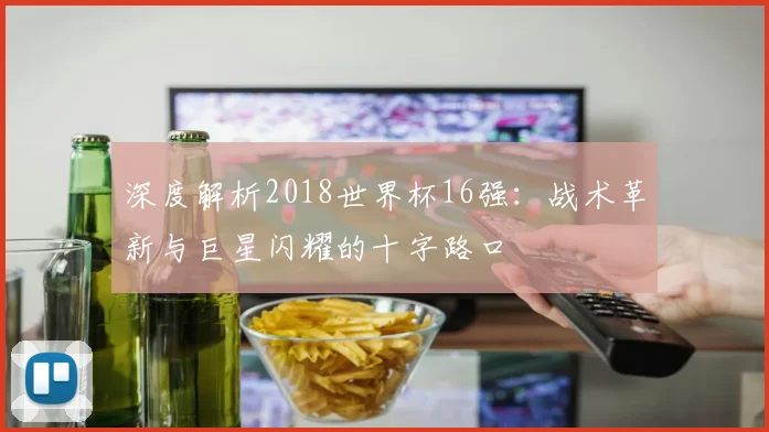 深度解析2018世界杯16强：战术革新与巨星闪耀的十字路口