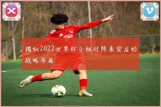 揭秘2022世界杯小组对阵表背后的战略布局