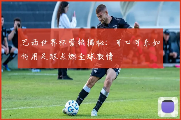 巴西世界杯营销揭秘：可口可乐如何用足球点燃全球激情