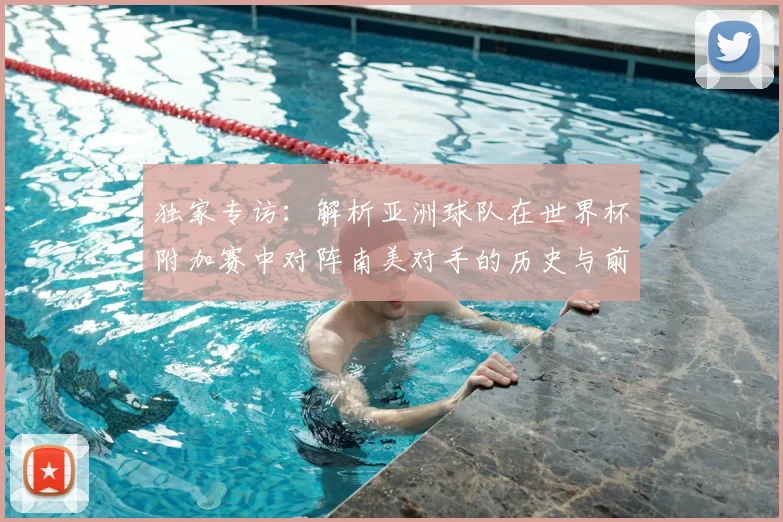 独家专访:解析亚洲球队在世界杯附加赛中对阵南美对手的历史与前景