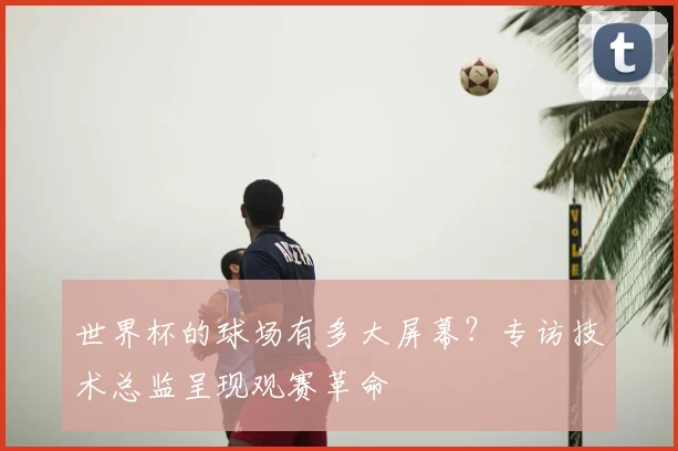 世界杯的球场有多大屏幕?专访技术总监呈现观赛革命