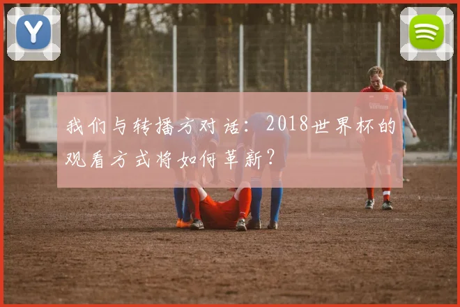 我们与转播方对话:2018世界杯的观看方式将如何革新?