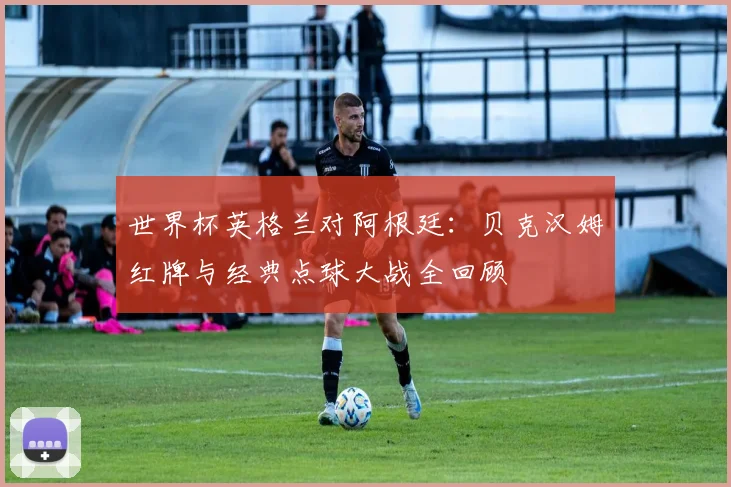 世界杯英格兰对阿根廷:贝克汉姆红牌与经典点球大战全回顾