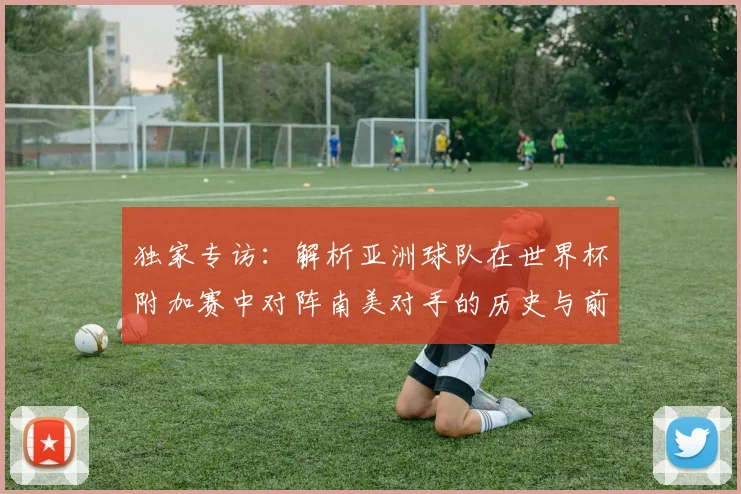 独家专访：解析亚洲球队在世界杯附加赛中对阵南美对手的历史与前景