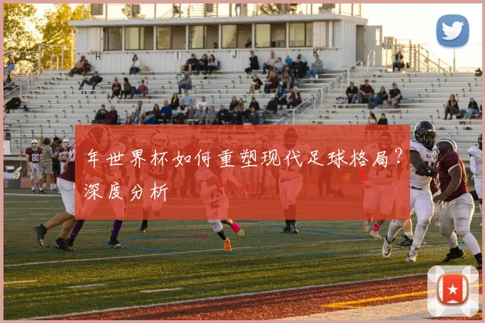 年世界杯如何重塑现代足球格局？深度分析