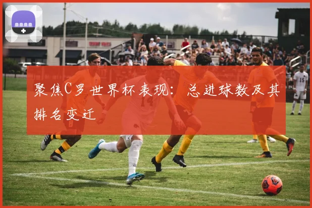 聚焦C罗世界杯表现:总进球数及其排名变迁