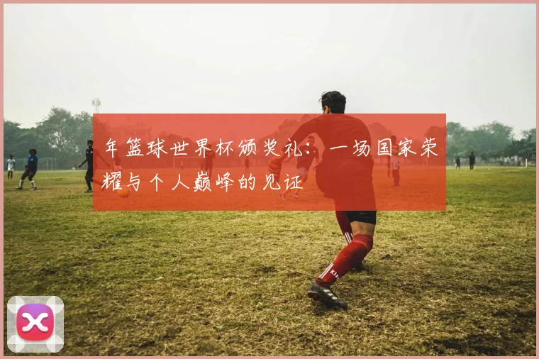 年篮球世界杯颁奖礼:一场国家荣耀与个人巅峰的见证