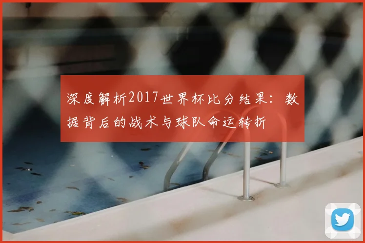 深度解析2017世界杯比分结果：数据背后的战术与球队命运转折
