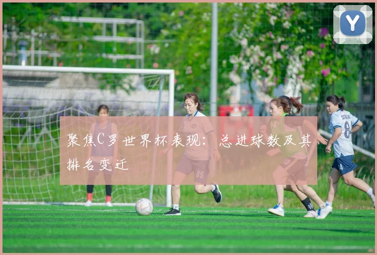 聚焦C罗世界杯表现:总进球数及其排名变迁