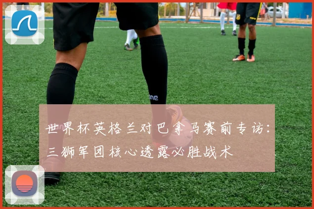 世界杯英格兰对巴拿马赛前专访:三狮军团核心透露必胜战术