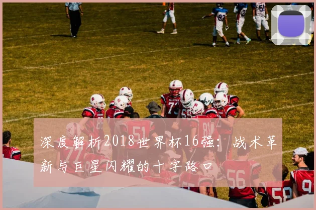 深度解析2018世界杯16强：战术革新与巨星闪耀的十字路口