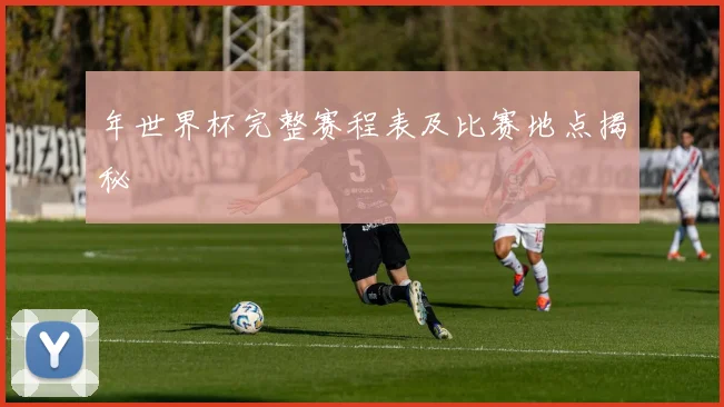 年世界杯完整赛程表及比赛地点揭秘