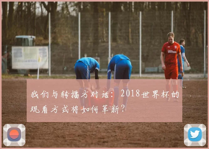 我们与转播方对话:2018世界杯的观看方式将如何革新?