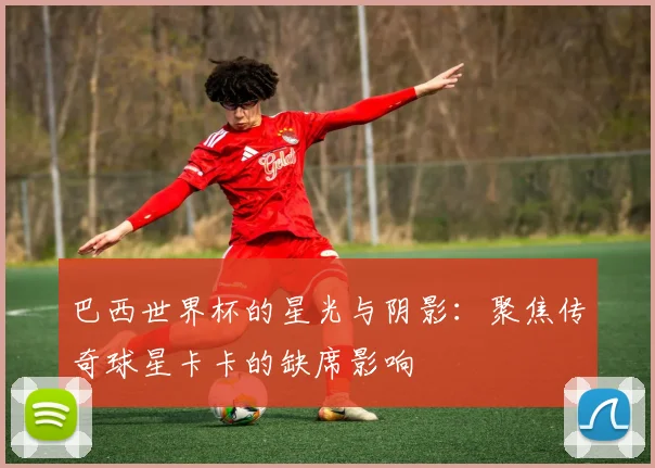巴西世界杯的星光与阴影：聚焦传奇球星卡卡的缺席影响
