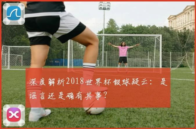 深度解析2018世界杯假球疑云：是谣言还是确有其事？